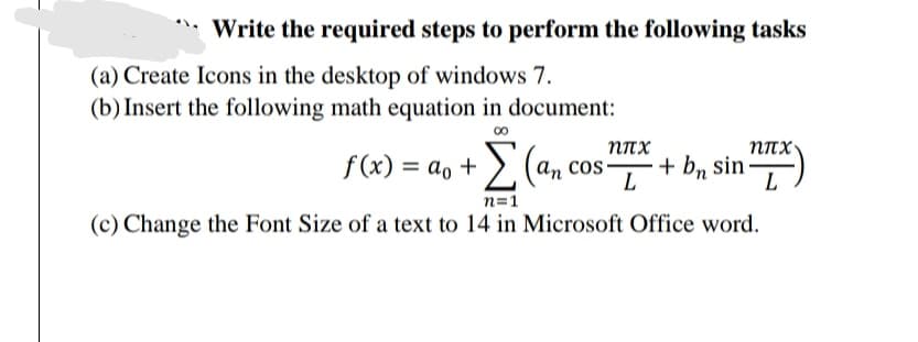 Write the required steps to perform the following tasks
(a) Create Icons in the desktop of windows 7.
(b) Insert the following math equation in document:
NITX
Σ
NITX
f(x) = ao + >. (
an cos-
L
bn sin -
L
%3D
n=1
(c) Change the Font Size of a text to 14 in Microsoft Office word.
