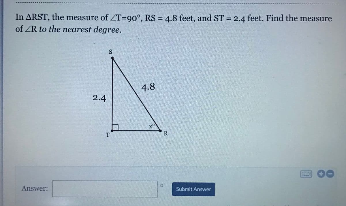 In ARST, the measure of ZT=90°, RS = 4.8 feet, and ST = 2.4 feet. Find the measure
of ZR to the nearest degree.
%3D
4.8
2.4
T.
R
Answer:
Submit Answer
