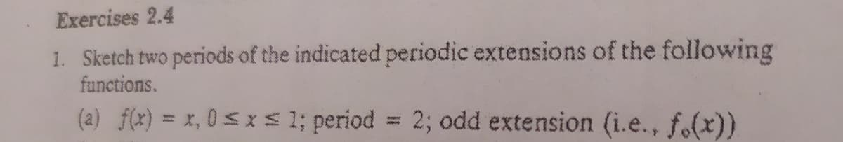 Exercises 2.4
1. Sketch two periods of the indicated periodic extensions of the following
functions.
(a) f(x) = x, 0 < xs 1; period = 2; odd extension (i.e., f.(x))
