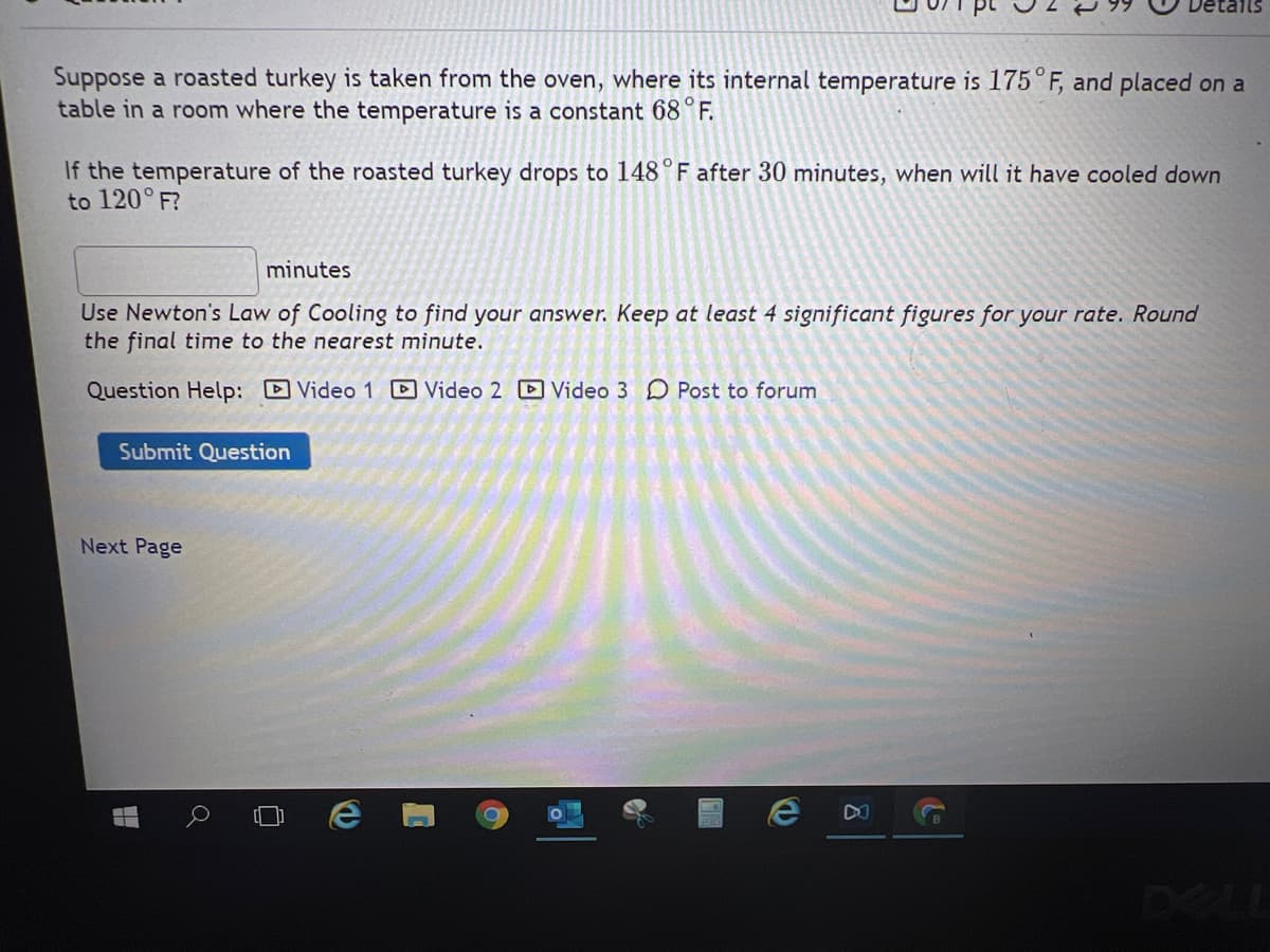 Suppose a roasted turkey is taken from the oven, where its internal temperature is 175°F, and placed on a
table in a room where the temperature is a constant 68°F.
If the temperature of the roasted turkey drops to 148°F after 30 minutes, when will it have cooled down
to 120° F?
minutes
Use Newton's Law of Cooling to find your answer. Keep at least 4 significant figures for your rate. Round
the final time to the nearest minute.
Question Help: D Video 1 Video 2 D Video 3 D Post to forum
Submit Question
Next Page
e DO
DEL
