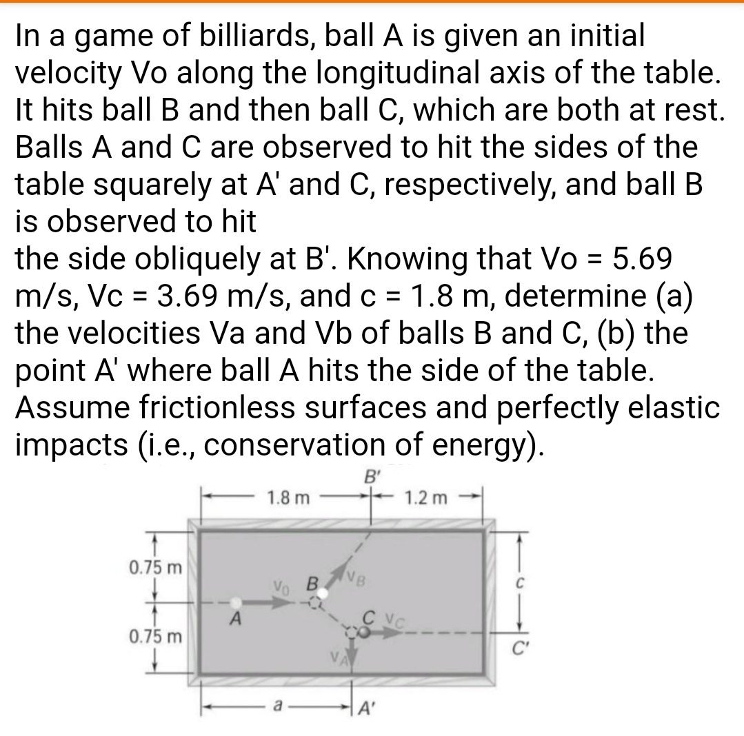 In a game of billiards, ball A is given an initial
velocity Vo along the longitudinal axis of the table.
It hits ball B and then ball C, which are both at rest.
Balls A and C are observed to hit the sides of the
table squarely at A' and C, respectively, and ball B
is observed to hit
the side obliquely at B'. Knowing that Vo = 5.69
m/s, Vc = 3.69 m/s, and c = 1.8 m, determine (a)
the velocities Va and Vb of balls B and C, (b) the
point A' where ball A hits the side of the table.
Assume frictionless surfaces and perfectly elastic
impacts (i.e., conservation of energy).
%D
%3D
B'
1.2 m
1.8 m
0.75 m
VB
0.75 m
C'
