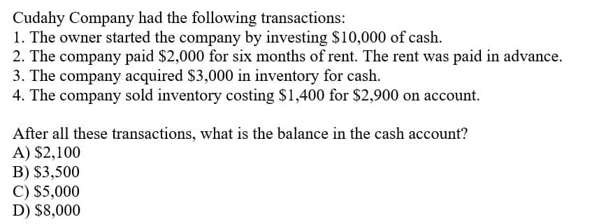 Cudahy Company had the following transactions:
1. The owner started the company by investing $10,000 of cash.
2. The company paid $2,000 for six months of rent. The rent was paid in advance.
3. The company acquired $3,000 in inventory for cash.
4. The company sold inventory costing $1,400 for $2,900 on account.
After all these transactions, what is the balance in the cash account?
A) $2,100
B) $3,500
C) $5,000
D) $8,000
