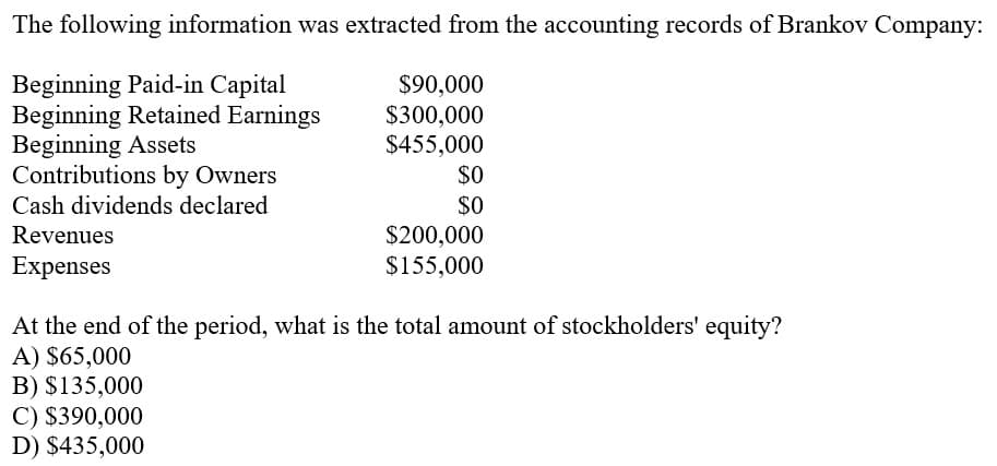 The following information was extracted from the accounting records of Brankov Company:
Beginning Paid-in Capital
Beginning Retained Earnings
Beginning Assets
Contributions by Owners
Cash dividends declared
$90,000
$300,000
$455,000
$O
$0
$200,000
$155,000
Revenues
Expenses
At the end of the period, what is the total amount of stockholders' equity?
A) $65,000
B) $135,000
C) $390,000
D) $435,000
