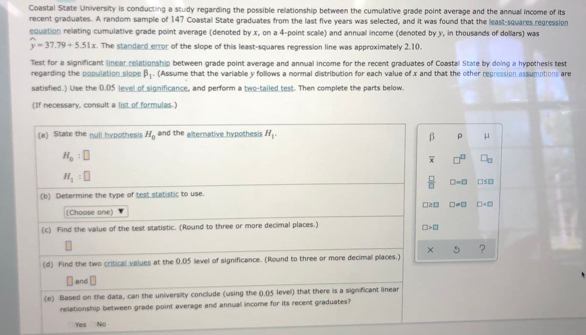 Coastal State University is conducting a study regarding the possible relationship between the cumulative grade point average and the annual income of its
recent graduates. A random sample of 147 Coastal State graduates from the last five years was selected, and it was found that the least-squares regression
equation relating cumulative grade point average (denoted by x, on a 4-point scale) and annual income (denoted by y, in thousands of dollars) was
y = 37.79+5.51x. The standard error of the slope of this least-squares regression line was approximately 2.10.
Test for a significant linear relationship between grade point average and annual income for the recent graduates of Coastal State by doing a hypothesis test
regarding the population slope B1. (Assume that the variable y follows a normal distribution for each value of x and that the other regression assumptions are
satisfied.) Use the 0.05 level of significance, and perform a two-tailed test. Then complete the parts below.
(If necessary, consult a list of formulas.)
(a) State the null hypothesis H and the alternative hypothesis H.
H :
H :0
OSO
(b) Determine the type of test statistic to use.
O20
O<O
(Choose one)
(c) Find the value of the test statistic. (Round to three or more decimal places.)
(d) Find the two critical values at the 0.05 level of significance. (Round to three or more decimal places.)
and
(e) Based on the data, can the university conclude (using the 0.05 level) that there is a significant linear
relationship between grade point average and annual income for its recent graduates?
Yes No
