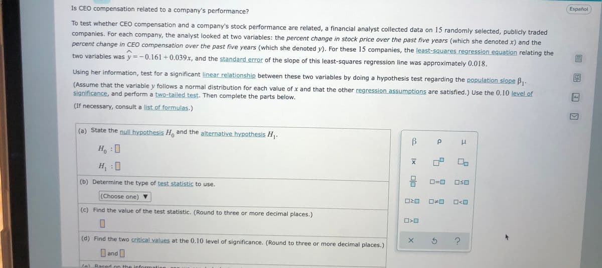 Is CEO compensation related to a company's performance?
Español
To test whether CEO compensation and a company's stock performance are related, a financial analyst collected data on 15 randomly selected, publicly traded
companies. For each company, the analyst looked at two variables: the percent change in stock price over the past five years (which she denoted x) and the
percent change in CEO compensation over the past five years (which she denoted y). For these 15 companies, the least-squares regression equation relating the
two variables was y =-0.161+0.039x, and the standard error of the slope of this least-squares regression line was approximately 0.018.
Using her information, test for a significant linear relationship between these two variables by doing a hypothesis test regarding the population slope B,.
(Assume that the variable y follows a normal distribution for each value of x and that the other regression assumptions are satisfied.) Use the 0.10 level of
significance, and perform a two-tailed test. Then complete the parts below.
Aa
(If necessary, consult a list of formulas.)
(a) State the null hypothesis H, and the alternative hypothesis H,.
H, :0
H
(b) Determine the type of test statistic to use.
O=0
(Choose one) ▼
O<O
(c) Find the value of the test statistic. (Round to three or more decimal places.)
(d) Find the two critical values at the 0.10 level of significance. (Round to three or more decimal places.)
and
fe) Based on the information
