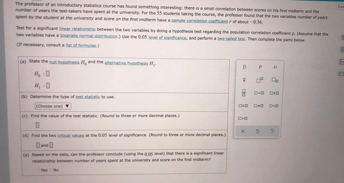 The professor of an introductory statistics course has found something interesting: there is a small correlation between scores on his first midterm and the
number of years the test-takers have spent at the university. For the 55 students taking the course, the professor found that the two variables number of years
Espa
spent by the student at the university and score on the first midterm have a sample correlation coefficient r of about -0.36.
Test for a significant linear relationship between the two variables by doing a hypothesis test regarding the population correlation coefficient p. (Assume that the
two variables have a bivariate normal distribution.) Use the 0.05 level of significance, and perform a two-tailed test. Then complete the parts below.
(If necessary, consult a list of formulas.)
(a) State the null hypothesis H and the alternative hypothesis H .
Aa
0,
B
H, :0
H :
O=0
(b) Determine the type of test statistic to use.
(Choose one) ▼
O<O
(c) Find the value of the test statistic. (Round to three or more decimal places.)
(d) Find the two critical values at the 0.05 level of significance. (Round to three or more decimal places.)
and
(e) Based on the data, can the professor conclude (using the 0.05 level) that there is a significant linear
relationship between number of years spent at the university and score on the first midterm?
Yes
No
