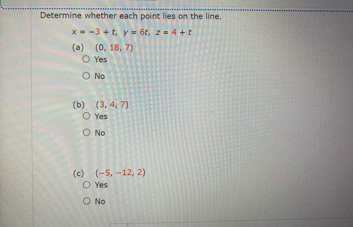 Determine whether each point lies on the line.
x = -3 + t, y = 6t, z = 4 + t
(a) (0, 18, 7)
O Yes
O No
(b)
(3, 4, 7)
O Yes
O No
(c) (-5, –12, 2)
O Yes
O No
