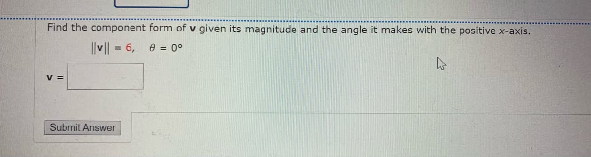 Find the component form of v given its magnitude and the angle it makes with the positive x-axis.
||v || = 6, 0 = 0°
V =
Submit Answer
