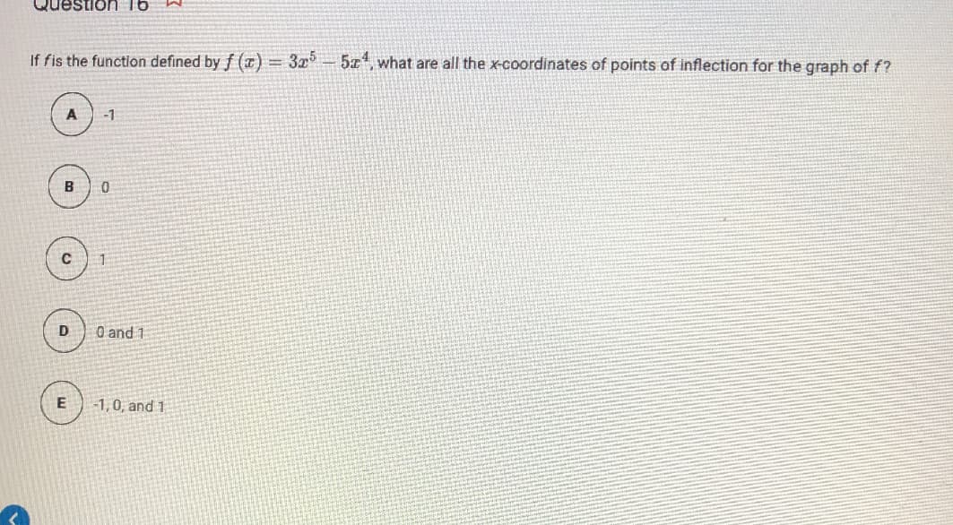 Question 16
If fis the function defined by f (z) = 3x- 5z, what are all the x-coordinates of points of inflection for the graph of f?
-1
B
0 and 1
-1,0, and 1
