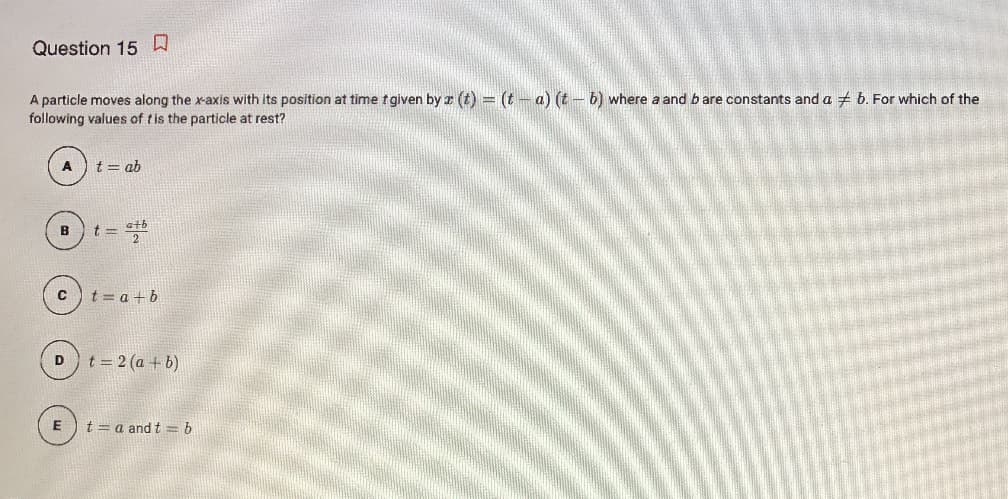 Question 15 W
A particle moves along the x-axis with its position at time fgiven by r (t) = (t- a) (t -6) where a and b are constants and a + b. For which of the
following values of tis the particle at rest?
t = ab
B
t = stb
t = a + b
t = 2 (a + b)
t = a and t = b
