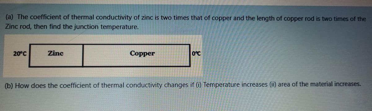 (a) The coefficient of thermal conductivity of zinc is two times that of copper and the length of copper rod is two times of the
Zinc rod, then find the junction temperature.
20°C
Zinc
Copper
O°C
(b) How does the coefficient of thermal conductivity changes if (i) Temperature increases (ii) area of the material increases.
