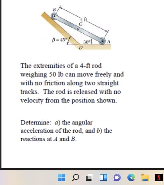 B = 45° /
30°
A
The extremities of a 4-ft rod
weighing 50 lb can move freely and
with no friction along two straight
tracks. The rod is released with no
velocity from the position shown.
Determine: a) the angular
acceleration of the rod, and b) the
reactions at A and B.

