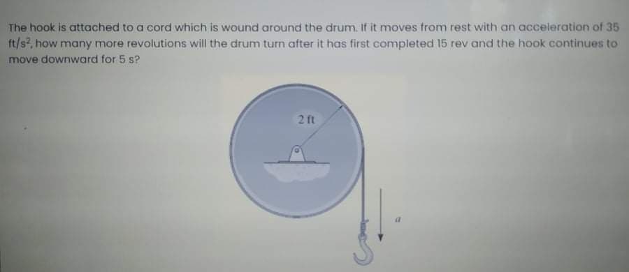The hook is attached to a cord which is wound around the drum. If it moves from rest with an acceleration of 35
ft/s, how many more revolutions will the drum turn after it has first completed 15 rev and the hook continues to
move downward for 5 s?
21t
