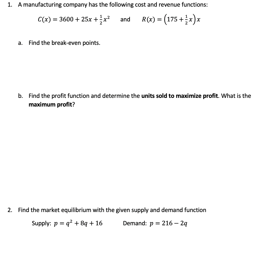 1. A manufacturing company has the following cost and revenue functions:
C(x) = 3600 + 25x +x²
R(x) = (175 +x)x
and
а.
Find the break-even points.
b. Find the profit function and determine the units sold to maximize profit. What is the
maximum profit?
2. Find the market equilibrium with the given supply and demand function
Supply: p = q? + 8q + 16
Demand: p = 216 – 2q
