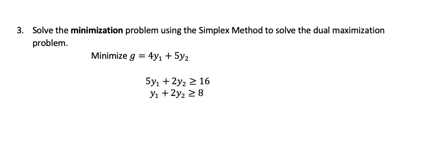 Solve the minimization problem using the Simplex Method to solve the dual maximization
problem.
Minimize g = 4y1 + 5y2
5y, + 2y2 2 16
Yı + 2y2 2 8
