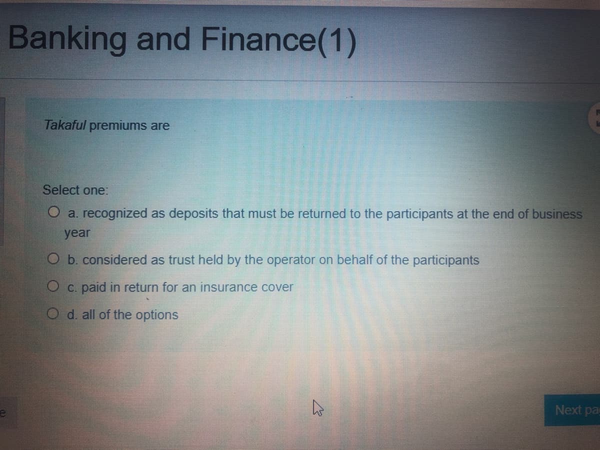 Banking and Finance(1)
Takaful premiums are
Select one:
O a. recognized as deposits that must be returned to the participants at the end of business
year
O b. considered as trust held by the operator on behalf of the participants
c. paid in return for an insurance cover
d. all of the options
Next pas
