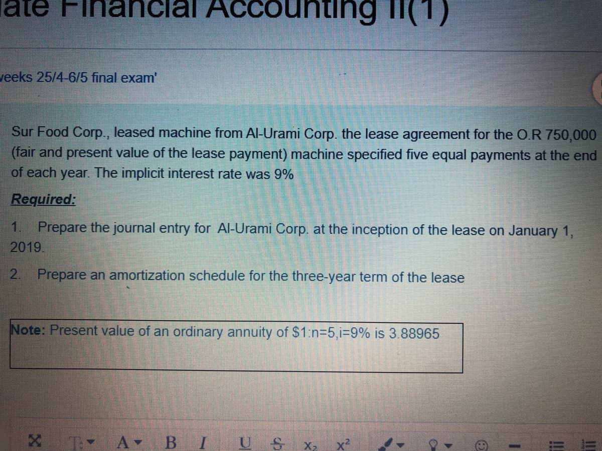 late Financial Accounting i(1)
veeks 25/4-6/5 final exam'
Sur Food Corp., leased machine from Al-Urami Corp. the lease agreement for the O.R 750,000
(fair and present value of the lease payment) machine specified five equal payments at the end
of each year. The implicit interest rate was 9%
Required:
1 Prepare the journal entry for Al-Urami Corp at the inception of the lease on January 1,
2019.
2. Prepare an amortization schedule for the three-year term of the lease
Note: Present value of an ordinary annuity of $1:n=5,i39% is 3.88965
T A-
B I
U S X
!!
