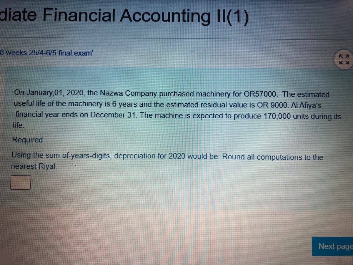 diate Financial Accounting II(1)
6 weeks 25/4-6/5 final exam'
On January,01, 2020, the Nazwa Company purchased machinery for OR57000. The estimated
useful life of the machinery is 6 years and the estimated residual value is OR 9000. AI Afiya's
financial year ends on December 31. The machine is expected to produce 170,000 units during its
life.
Required
Using the sum-of-years-digits, depreciation for 2020 would be: Round all computations to the
nearest Riyal.
Next page
