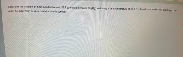 Calculate the amount of heat needed to melt 53.1 g of solid benzene (CHJ and bring it to a temperature of 63.8 °C. Round your answer to 3 significant digits.
Also, be sure your answer contains a unit symbal.
