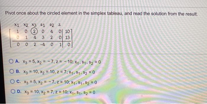 Pivot once about the circled element in the simplex tableau, and read the solution from the result.
X1 x2 x3 $1 $2 z
4 이 10.
이 13
1 0
1 0 (2) 0
0 1
3
2
2 -4
O A. X3 = 5, x2 = -7, z = - 10; x4, Sq, S2 0
B. X3 = 10, x2 = 10, z = 7; x1, S4, S2 = 0
%3D
OC. X3 = 5, x2 = -7, z = 10; x4, S4, s2 = 0
D. X3 = 10, x2 = 7, z = 10; x1, S1, $2 = 0
%3D
