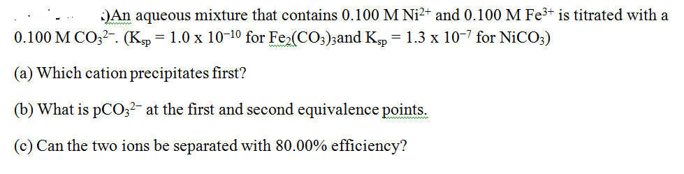 :)An aqueous mixture that contains 0.100 M Ni2+ and 0.100 M Fe3+ is titrated with a
0.100 M CO;2-. (Kp = 1.0 x 10-10 for Fe2(CO;);and Kp = 1.3 x 10-7 for NICO;)
(a) Which cation precipitates first?
(b) What is pC0;?- at the first and second equivalence points.
(c) Can the two ions be separated with 80.00% efficiency?
