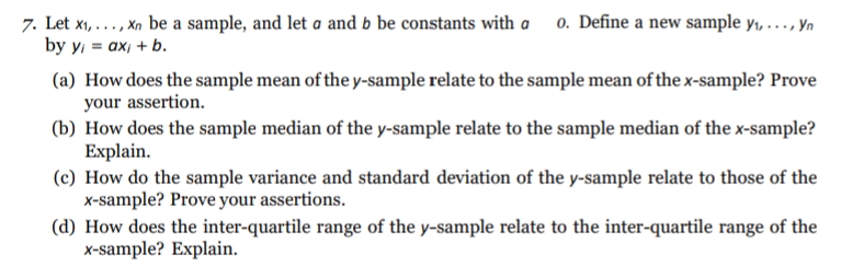 7. Let x1, ..., Xn be a sample, and let a and b be constants with a 0. Define a new sample y, ..., Yn
by y 3D ах, + b.
(a) How does the sample mean of the y-sample relate to the sample mean of the x-sample? Prove
your assertion.
(b) How does the sample median of the y-sample relate to the sample median of the x-sample?
Explain.
(c) How do the sample variance and standard deviation of the y-sample relate to those of the
x-sample? Prove your assertions.
(d) How does the inter-quartile range of the y-sample relate to the inter-quartile range of the
x-sample? Explain.
