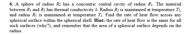 6. A sphere of radius R2 has a concentric central cavity of radius R1. The material
between R1 and R2 has thermal conductivity k. Radius R2 is maintained at temperature T2,
and radius Ri is maintained at temperature Ti. Find the rate of heat flow across any
spherical surface within the spherical shell. Hint: the rate of heat flow is the same for all
such surfaces (why?), and remember that the area of a spherical surface depends on the
radius.
