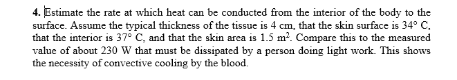 4. Estimate the rate at which heat can be conducted from the interior of the body to the
surface. Assume the typical thickness of the tissue is 4 cm, that the skin surface is 34° C,
that the interior is 37° C, and that the skin area is 1.5 m?. Compare this to the measured
value of about 230 W that must be dissipated by a person doing light work. This shows
the necessity of convective cooling by the blood.
