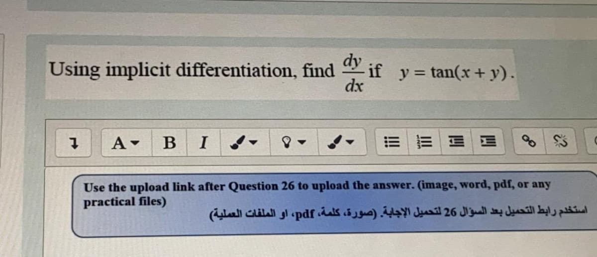 Using implicit differentiation, find
dy
* if y = tan(x+ y).
dx
%3D
A -
B
I
EE E E
Use the upload link after Question 26 to upload the answer. (image, word, pdf, or any
practical files)
استخدم رابط التحميل بعد السؤال 26 لتحميل الإجابة )صورة، كلمة، pdf، او الملفات العملية(
