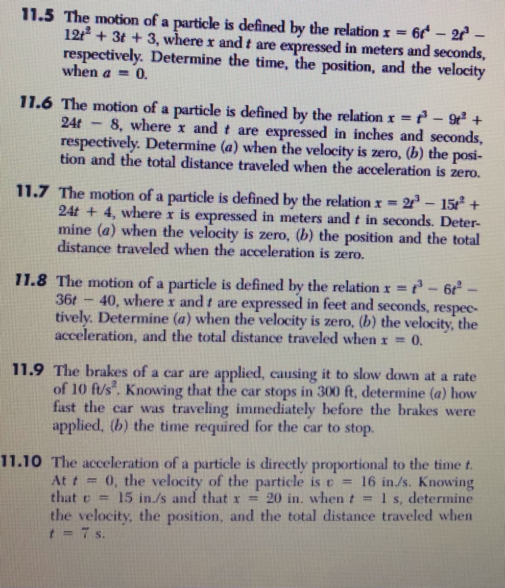 11.5 The motion of a particle is defined by the relation x =
12t + 3t +3, where r and t are expressed in meters and seconds,
respectively. Determine the time, the position, and the velocity
when a = 0.
6 – 27
11.6 The motion of a particle is defined by the relation r =
24t
8, where x and t are expressed in inches and seconds,
respectively. Determine (a) when the velocity is zero, (b) the posi-
tion and the total distance traveled when the acceleration is zero.
11.7 The motion of a particle is defined by the relation r
24t + 4, where r is expressed in meters and t in seconds. Deter-
mine (a) when the velocity is zero, (b) the position and the total
distance traveled when the acceleration is zero.
= 2 - 15
+.
71.8 The motion of a particle is defined by the relation r = -6-
36r
40, where r and t are expressed in feet and seconds, respec-
tively. Determine (a) when the velocity is zero, (b) the velocity, the
acceleration, and the total distance traveled when x = 0.
11.9 The brakes of a car are applied, causing it to slow down at a rate
of 10 f/s. Knowing that the car stops in 300 ft, determine (a) how
fast the ear was traveling immediately before the brakes were
applied, (b) the time required for the car to stop.
11.10 The acceleration of a paurticle is directly proportional to the time t.
16 in./s. Knowing
1 s, determine
At t = 0, the velocity of the particle is e
that c
the velocity, the position, and the total distance traveled when
r = 7 s.
15 in./s and that x
20 in. whent
