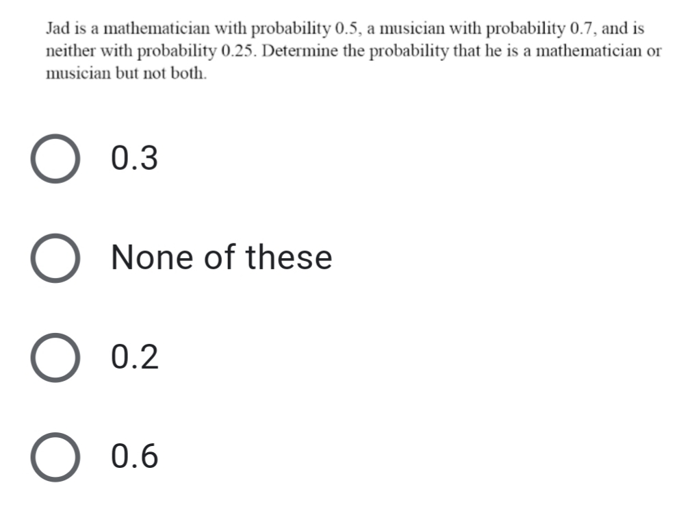 Jad is a mathematician with probability 0.5, a musician with probability 0.7, and is
neither with probability 0.25. Determine the probability that he is a mathematician or
musician but not both.
0.3
None of these
O 0.2
0.6
