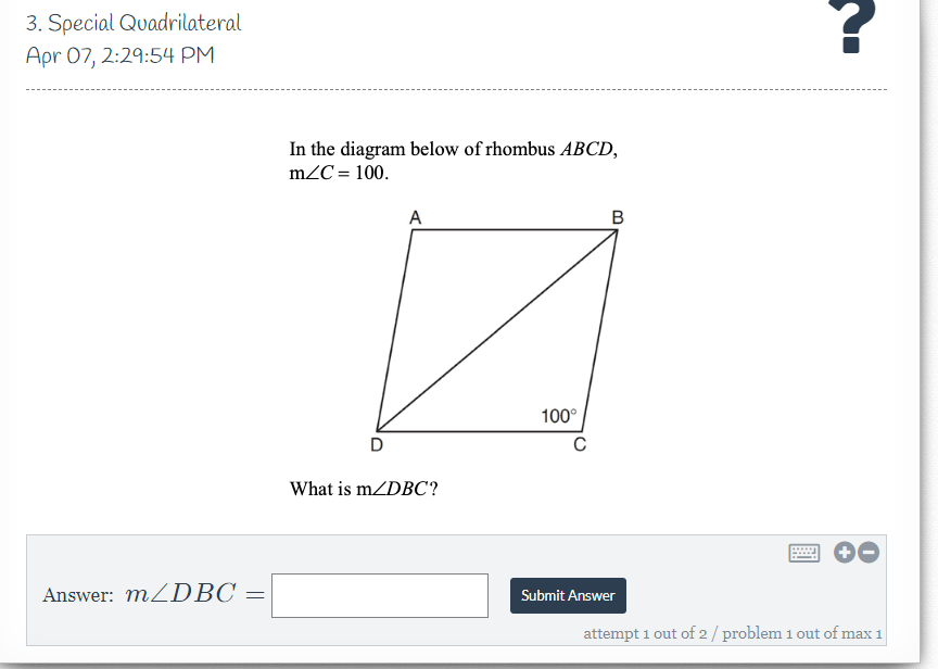 3. Special Quadrilateral
Apr 07, 2:29:54 PM
In the diagram below of rhombus ABCD,
m2C = 100.
A
B
100°
D
What is m/DBC?
Answer: MZDBC =
Submit Answer
attempt 1 out of 2/ problem 1 out of max 1
