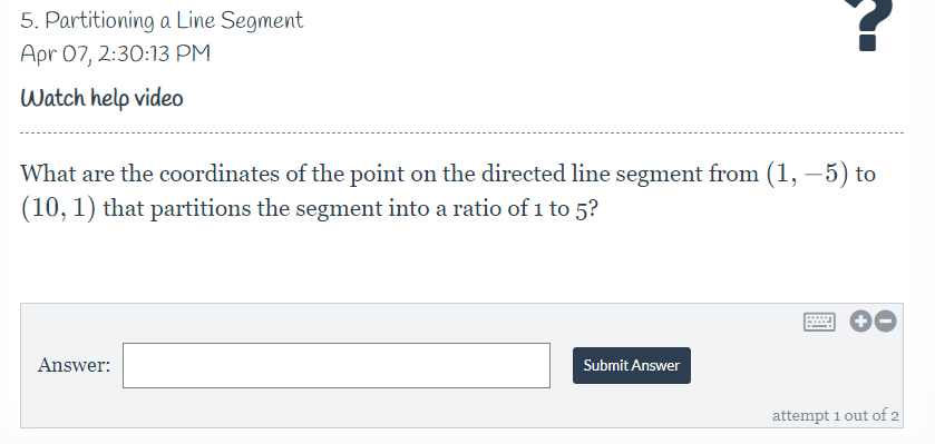 5. Partitioning a Line Segment
Apr 07, 2:30:13 PM
Watch help video
What are the coordinates of the point on the directed line segment from (1, – 5) to
(10, 1) that partitions the segment into a ratio of i to 5?
Answer:
Submit Answer
attempt 1 out of 2

