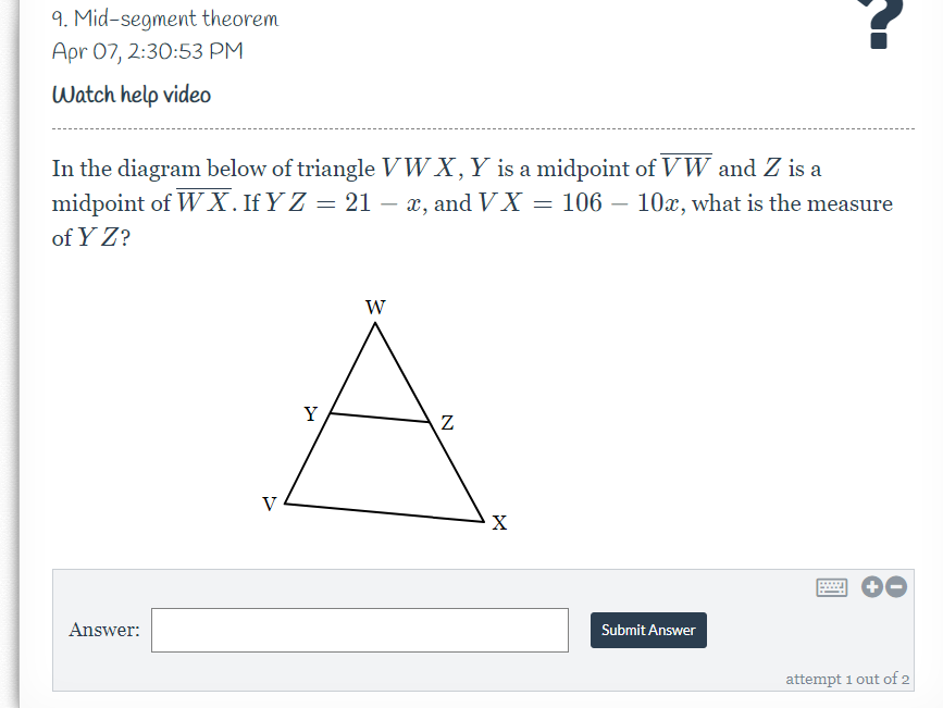 9. Mid-segment theorem
Apr 07, 2:30:53 PM
Watch help video
In the diagram below of triangle VWX,Y is a midpoint of VW and Z is a
midpoint of W X. If Y Z = 21 – x, and V X = 106 – 10x, what is the measure
of Y Z?
W
Y
V
X
Answer:
Submit Answer
attempt 1 out of 2
N
