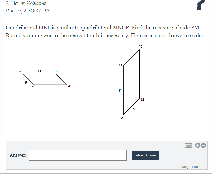 7. Similar Polygons
Apr 07, 2:30:32 PM
Quadrilateral IJKL is similar to quadrilateral MNOP. Find the measure of side PM.
Round your answer to the nearest tenth if necessary. Figures are not drawn to scale.
N
11
K
J
I
41
M
Answer:
Submit Answer
attempt 1 out of 2
