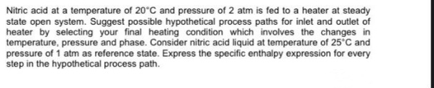 Nitric acid at a temperature of 20°C and pressure of 2 atm is fed to a heater at steady
state open system. Suggest possible hypothetical process paths for inlet and outlet of
heater by selecting your final heating condition which involves the changes in
temperature, pressure and phase. Consider nitric acid liquid at temperature of 25°C and
pressure of 1 atm as reference state. Express the specific enthalpy expression for every
step in the hypothetical process path.
