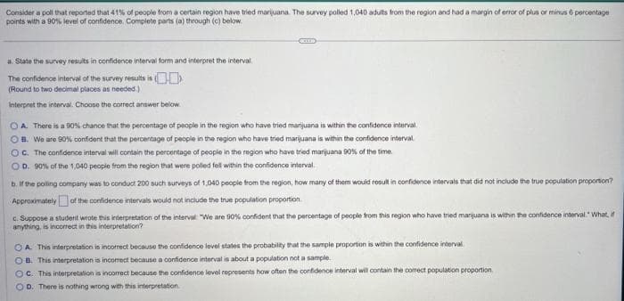 Consider a poll that reported that 41% of people from a certain region have tried marijuana. The survey polled 1,040 adults from the region and had a margin of error of plus or minus 6 percentage
points with a 90% level of confidence. Complete parts (a) through (c) below.
a. State the survey results in confidence interval form and interpret the interval
The confidence interval of the survey results is
(Round to two decimal places as needed.)
Interpret the interval. Choose the correct answer below.
OA. There is a 90% chance that the percentage of people in the region who have tried marijuana is within the confidence interval
B. We are 90% confident that the percentage of people in the region who have tried marijuana is within the confidence interval
OC. The confidence interval will contain the percentage of people in the region who have tried marijuana 90% of the time.
OD. 90% of the 1,040 people from the region that were polled fell within the confidence interval
b. If the polling company was to conduct 200 such surveys of 1,040 people from the region, how many of them would result in confidence intervals that did not include the true population proportion?
Approximately of the confidence intervals would not include the true population proportion
c. Suppose a student wrote this interpretation of the interval: "We are 90% confident that the percentage of people from this region who have tried marijuana is within the confidence interval." What,
anything, is incorrect in this interpretation?
A. This interpretation is incorrect because the confidence level states the probability that the sample proportion is within the confidence interval
OB. This interpretation is incorrect because a confidence interval is about a population not a sample.
OC. This interpretation is incorrect because the confidence level represents how often the confidence interval will contain the correct population proportion.
OD. There is nothing wrong with this interpretation.