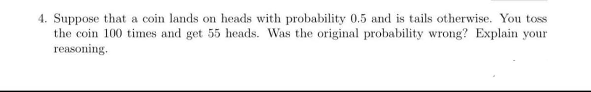 4. Suppose that a coin lands on heads with probability 0.5 and is tails otherwise. You toss
the coin 100 times and get 55 heads. Was the original probability wrong? Explain your
reasoning.