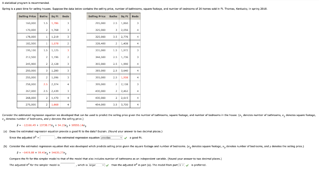 A statistical program is recommended.
Spring is a peak time for selling houses. Suppose the data below contains the selling price, number of bathrooms, square footage, and number of bedrooms of 26 homes sold in Ft. Thomas, Kentucky, in spring 2018.
Selling Price Baths Sq Ft
1.5 1,786
160,000
170,000
2 1,768
178,000
1 1,219
182,500
1 1,578
195,100 1.5 1,125
212,500
2 1,196
245,900
2 2,128
3 1,280
2 1,596
250,000
255,000
258,000
267,000
268,000
275,000
2.5 2,374
2.5 2,439
2 1,470
2 1,668
Beds
3
3
3
2
3
2
3
3
3
4
3
4
4
Selling Price
295,000
325,000
325,000
328,400
Baths Sq Ft
454,000
2.5 1,860
2,056
3.5 2,776
2 1,408
331,000
344,500
365,000
385,000
395,000 2.5
399,000
430,000
430,000
3
,
the estimated regression equation provides
1.5
2.5 1,736
1,972
2.5 1,990
2.5 3,640
1,908
2,108
2,462
2
2
2 2,615
3.5 3,700
Beds
3
4
4
4
3
3
4
4
4
3
4
4
4
Consider the estimated regression equation we developed that can be used to predict the selling price given the number of bathrooms, square footage, and number of bedrooms in the house. (x, denotes number of bathrooms, x₂ denotes square footage,
x denotes number of bedrooms, and y denotes the selling price.)
-12166.49 + 13738.77x₁ + 54.15x₂ +50555.14xy
(a) Does the estimated regression equation provide a good fit to the data? Explain. (Round your answer to two decimal places.)
Since the adjusted R2-
a good fit.
(b) Consider the estimated regression equation that was developed which predicts selling price given the square footage and number of bedrooms. (x₂ denotes square footage, x, denotes number of bedrooms, and y denotes the selling price.)
-6419.88 +59.45x₂ +54635.27%
Compare the fit for this simpler model to that of the model that also includes number of bathrooms as an independent variable. (Round your answer to two decimal places.)
The adjusted R2 for the simpler model is
, which is larger
than the adjusted R2 in part (a). The model from part b✔✔ is preferred.