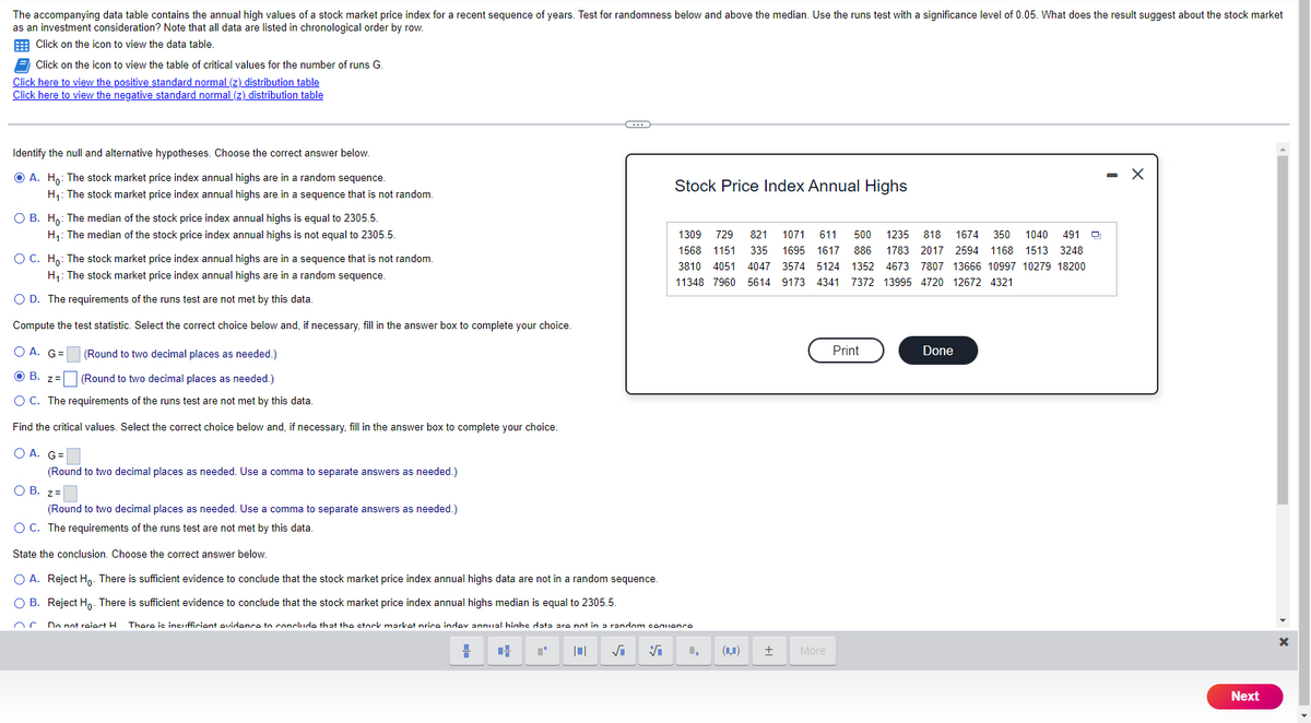 The accompanying data table contains the annual high values of a stock market price index for a recent sequence of years. Test for randomness below and above the median. Use the runs test with a significance level of 0.05. What does the result suggest about the stock market
as an investment consideration? Note that all data are listed in chronological order by row.
Click on the icon to view the data table.
Click on the icon to view the table of critical values for the number of runs G.
Click here to view the positive standard normal (z) distribution table
Click here to view the negative standard normal (z) distribution table
Identify the null and alternative hypotheses. Choose the correct answer below.
ⒸA. Ho: The stock market price index annual highs are in a random sequence.
H₁: The stock market price index annual highs are in a sequence that is not random.
O B. Ho: The median of the stock price index annual highs is equal to 2305.5.
H₁: The median of the stock price index annual highs is not equal to 2305.5.
O C. Ho: The stock market price index annual highs are in a sequence that is not random.
H₁: The stock market price index annual highs are in a random sequence.
O D. The requirements of the runs test are not met by this data.
Compute the test statistic. Select the correct choice below and, if necessary, fill in the answer box to complete your choice.
OA. G=
(Round to two decimal places as needed.)
O B. Z=
(Round to two decimal places as needed.)
O C. The requirements of the runs test are not met by this data.
Find the critical values. Select the correct choice below and, if necessary, fill in the answer box to complete your choice.
O A. G=
(Round to two decimal places as needed. Use a comma to separate answers as needed.)
O B. z=
(Round to two decimal places as needed. Use a comma to separate answers as needed.)
O C. The requirements of the runs test are not met by this data.
State the conclusion. Choose the correct answer below.
O A. Reject Ho. There is sufficient evidence to conclude that the stock market price index annual highs data are not in a random sequence.
OB. Reject Ho. There is sufficient evidence to conclude that the stock market price index annual highs median is equal to 2305.5.
Do not raiart H
=
Stock Price Index Annual Highs
There is incufficient evidence to conclude that the stock market price indlev annual hinhe data are not in a random contionco
C T |0| √i ✔
1309 729 821 1071 611 500 1235 818 1674 350 1040 491 Q
1568 1151 335 1695 1617 886 1783 2017 2594 1168 1513 3248
3810 4051 4047 3574 5124 1352 4673 7807 13666 10997 10279 18200
11348 7960 5614 9173 4341 7372 13995 4720 12672 4321
(4) ±
More
Print
Done
Next
X