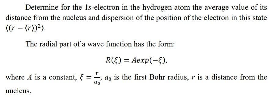 Determine for the 1s-electron in the hydrogen atom the average value of its
distance from the nucleus and dispersion of the position of the electron in this state
((r - (r))²).
The radial part of a wave function has the form:
R(E) = Aexp(-§),
where A is a constant, ==, do is the first Bohr radius, r is a distance from the
nucleus.
ao