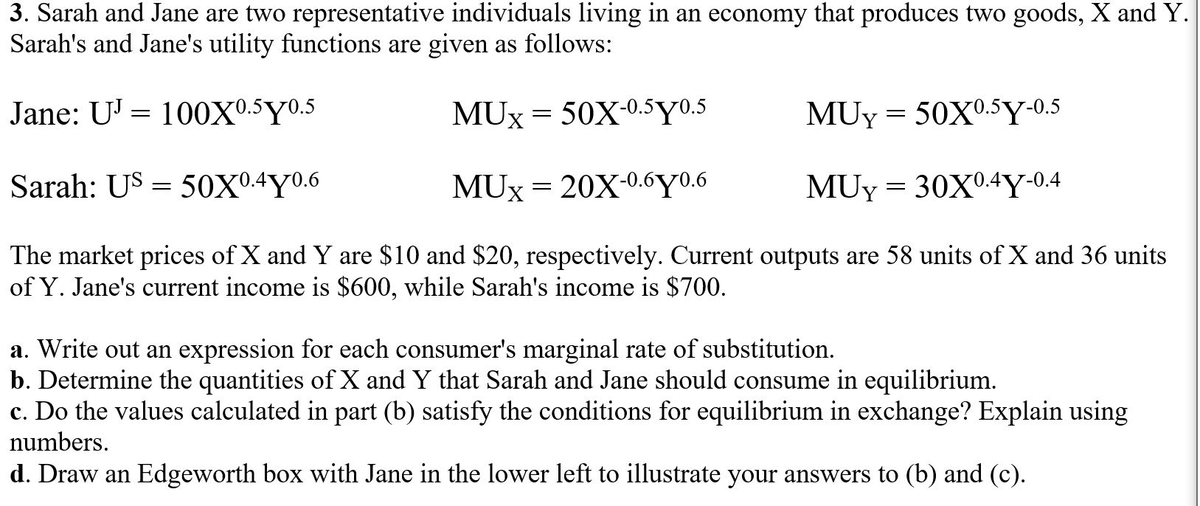 3. Sarah and Jane are two representative individuals living in an economy that produces two goods, X and Y.
Sarah's and Jane's utility functions are given as follows:
Jane: U' = 100Xº.5Y0.5
MUx = 50X-0.5Y0.5
MUy = 50X°.5Y-0.5
Sarah: US = 50X0.4Y0.6
MUX = 20X-0.6Y0.6
MUy = 30X0.4Y•0.4
The market prices of X and Y are $10 and $20, respectively. Current outputs are 58 units of X and 36 units
of Y. Jane's current income is $600, while Sarah's income is $700.
a. Write out an expression for each consumer's marginal rate of substitution.
b. Determine the quantities of X and Y that Sarah and Jane should consume in equilibrium.
c. Do the values calculated in part (b) satisfy the conditions for equilibrium in exchange? Explain using
numbers.
d. Draw an Edgeworth box with Jane in the lower left to illustrate your answers to (b) and (c).
