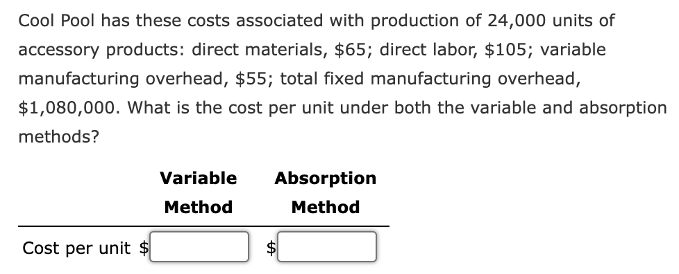 Cool Pool has these costs associated with production of 24,000 units of
accessory products: direct materials, $65; direct labor, $105; variable
manufacturing overhead, $55; total fixed manufacturing overhead,
$1,080,000. What is the cost per unit under both the variable and absorption
methods?
Variable
Absorption
Method
Method
Cost per unit $
