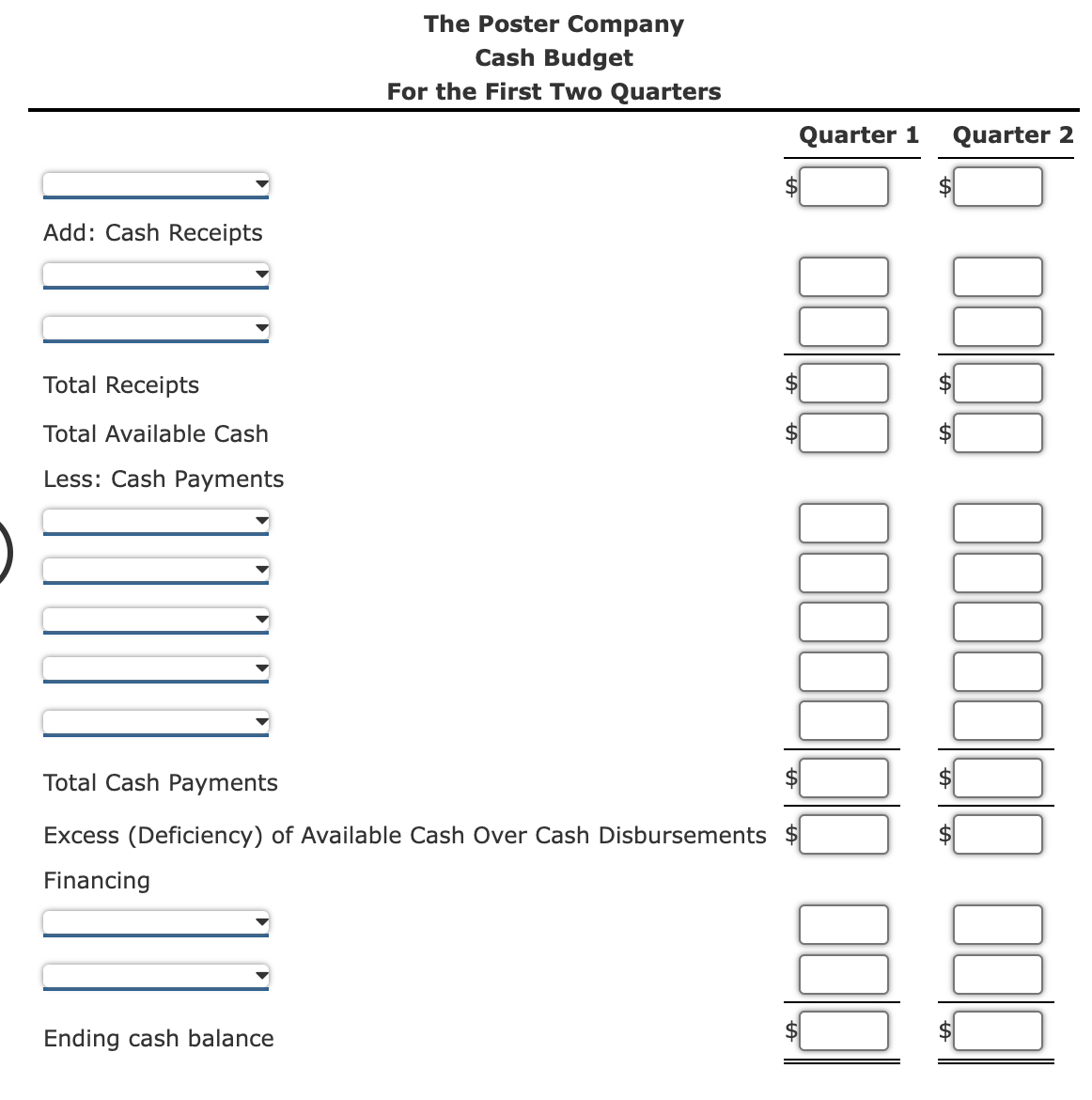 The Poster Company
Cash Budget
For the First Two Quarters
Quarter 1
Quarter 2
Add: Cash Receipts
Total Receipts
Total Available Cash
Less: Cash Payments
Total Cash Payments
Excess (Deficiency) of Available Cash Over Cash Disbursements $
Financing
Ending cash balance
