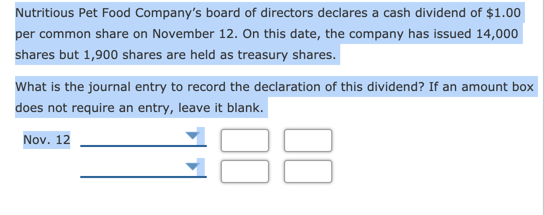 Nutritious Pet Food Company's board of directors declares a cash dividend of $1.00
per common share on November 12. On this date, the company has issued 14,000
shares but 1,900 shares are held as treasury shares.
What is the journal entry to record the declaration of this dividend? If an amount box
does not require an entry, leave it blank.
Nov. 12
