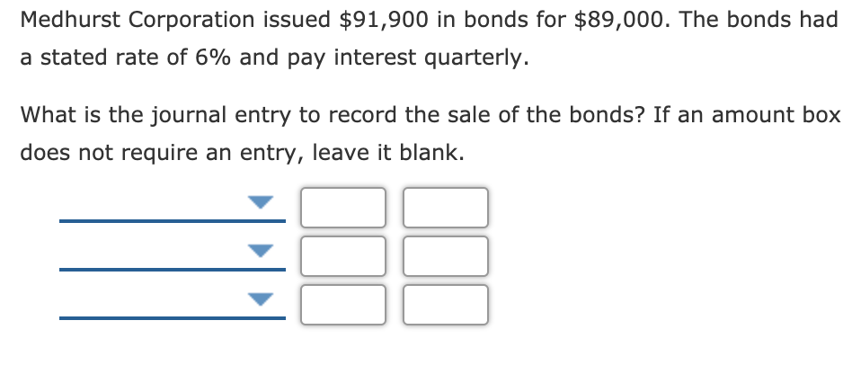 Medhurst Corporation issued $91,900 in bonds for $89,000. The bonds had
a stated rate of 6% and pay interest quarterly.
What is the journal entry to record the sale of the bonds? If an amount box
does not require an entry, leave it blank.
100
