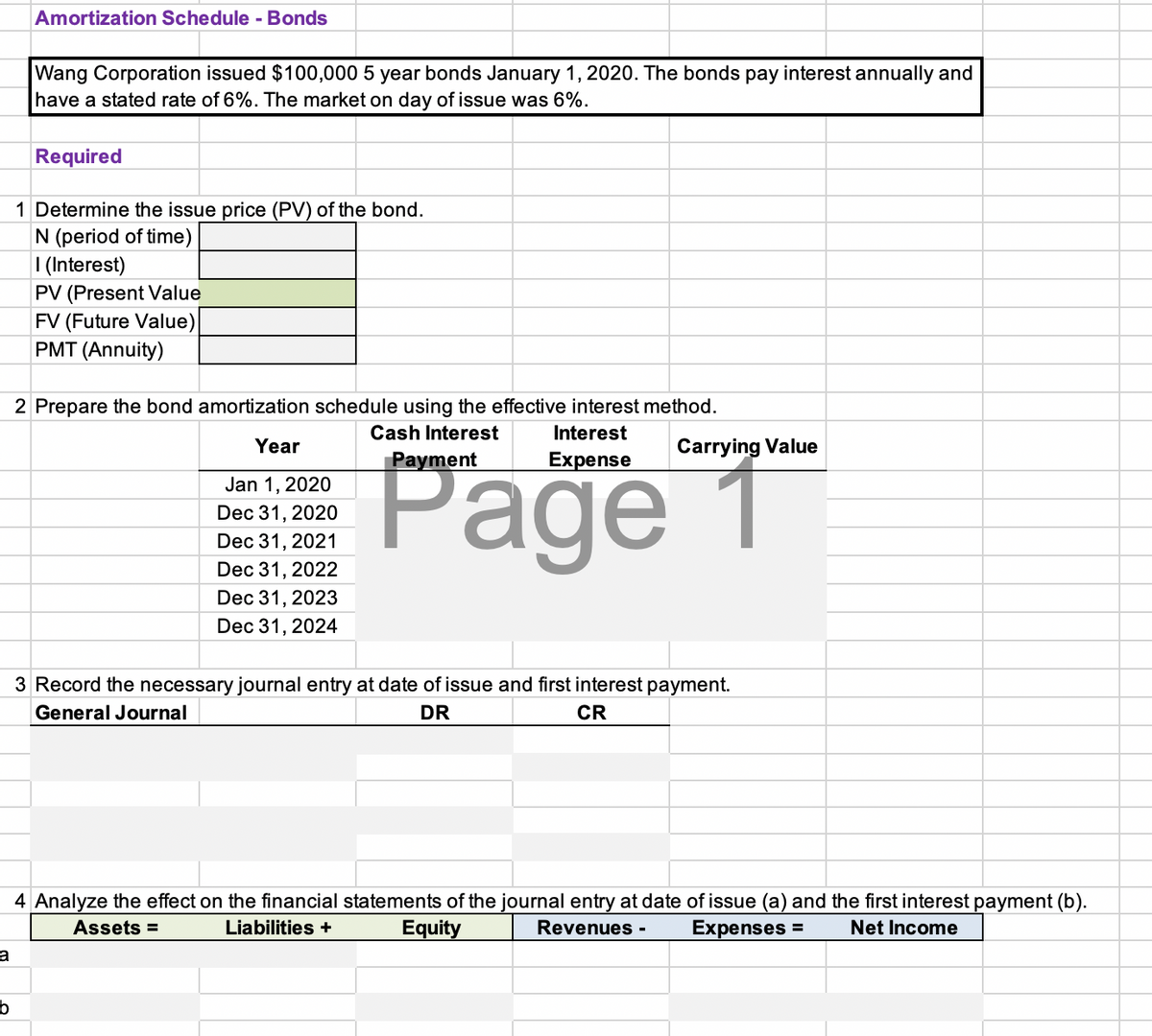 Amortization Schedule - Bonds
Wang Corporation issued $100,000 5 year bonds January 1, 2020. The bonds pay interest annually and
have a stated rate of 6%. The market on day of issue was 6%.
Required
1 Determine the issue price (PV) of the bond.
N (period of time)
| (Interest)
PV (Present Value
FV (Future Value)
PMT (Annuity)
2 Prepare the bond amortization schedule using the effective interest method.
Cash Interest
Interest
Year
Carrying Value
Page 1
Payment
Expense
Jan 1, 2020
Dec 31, 2020
Dec 31, 2021
Dec 31, 2022
Dec 31, 2023
Dec 31, 2024
3 Record the necessary journal entry at date of issue and first interest payment.
General Journal
DR
CR
4 Analyze the effect on the financial statements of the journal entry at date of issue (a) and the first interest payment (b).
Assets =
Liabilities +
Equity
Revenues -
Expenses =
Net Income
