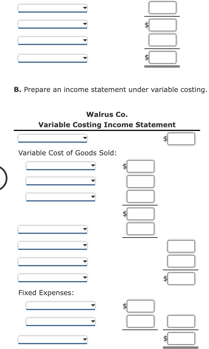 B. Prepare an income statement under variable costing.
Walrus Co.
Variable Costing Income Statement
Variable Cost of Goods Sold:
Fixed Expenses:
