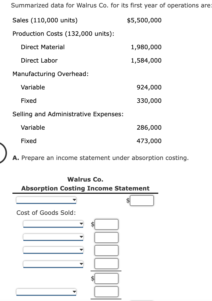 Summarized data for Walrus Co. for its first year of operations are:
Sales (110,000 units)
$5,500,000
Production Costs (132,000 units):
Direct Material
1,980,000
Direct Labor
1,584,000
Manufacturing Overhead:
Variable
924,000
Fixed
330,000
Selling and Administrative Expenses:
Variable
286,000
Fixed
473,000
A. Prepare an income statement under absorption costing.
Walrus Co.
Absorption Costing Income Statement
Cost of Goods Sold:
