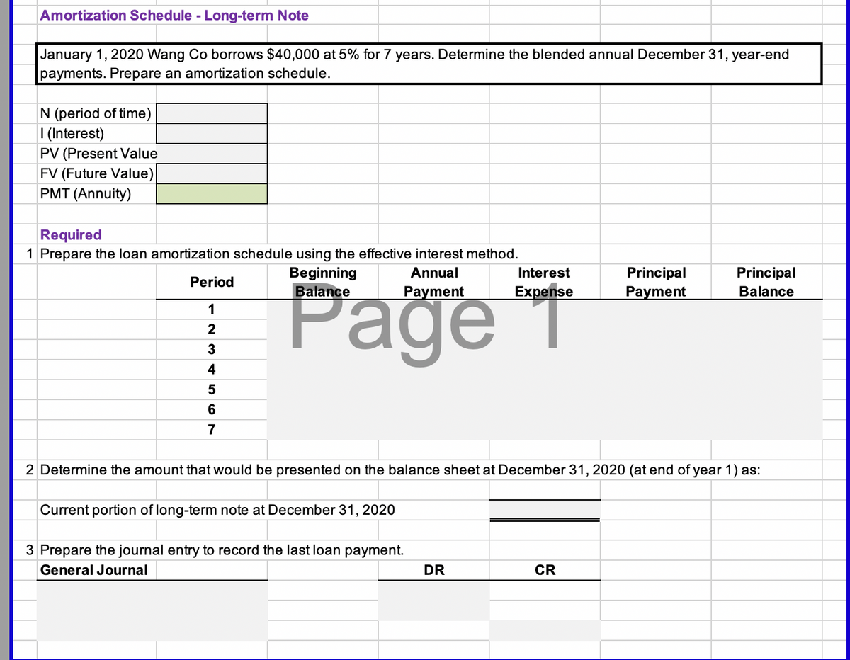 Amortization Schedule - Long-term Note
January 1, 2020 Wang Co borrows $40,000 at 5% for 7 years. Determine the blended annual December 31, year-end
payments. Prepare an amortization schedule.
N (period of time)
| (Interest)
PV (Present Value
FV (Future Value)
PMT (Annuity)
Required
1 Prepare the loan amortization schedule using the effective interest method.
Beginning
Balance
Interest
Principal
Payment
Annual
Principal
Page T
Period
Раде
Payment
Expense
Balance
1
2
3
4
6
7
2 Determine the amount that would be presented on the balance sheet at December 31, 2020 (at end of year 1) as:
Current portion of long-term note at December 31, 2020
3 Prepare the journal entry to record the last loan payment.
General Journal
DR
CR
